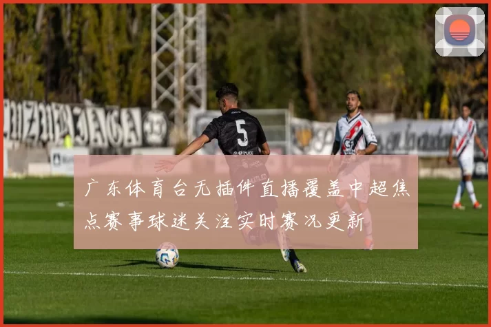 广东体育台无插件直播覆盖中超焦点赛事球迷关注实时赛况更新
