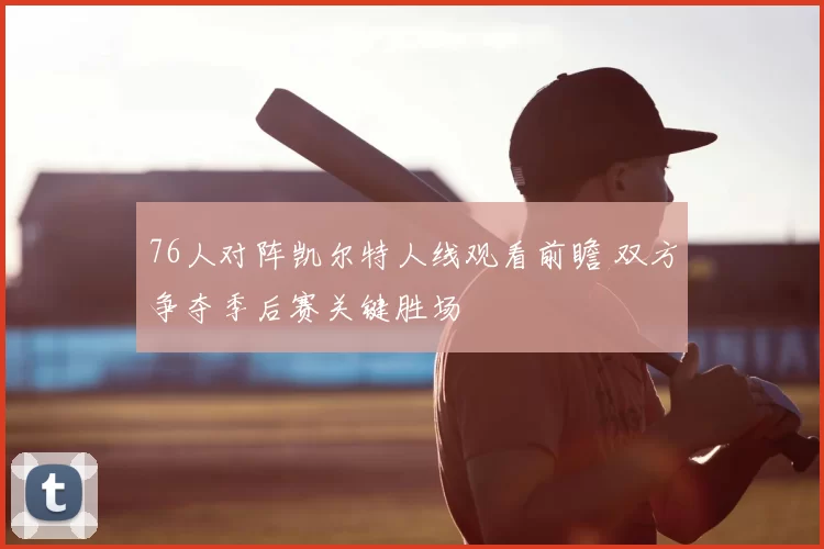 76人对阵凯尔特人线观看前瞻 双方争夺季后赛关键胜场