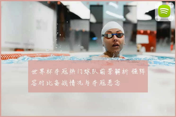 世界杯夺冠热门球队前景解析 强阵容对比备战情况与夺冠悬念