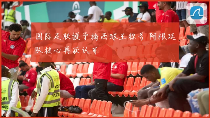 国际足联授予梅西球王称号 阿根廷队核心再获认可