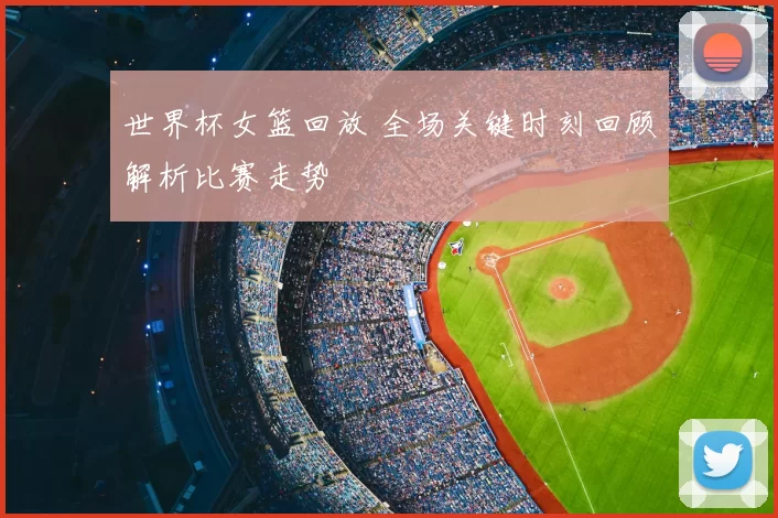 世界杯女篮回放 全场关键时刻回顾解析比赛走势