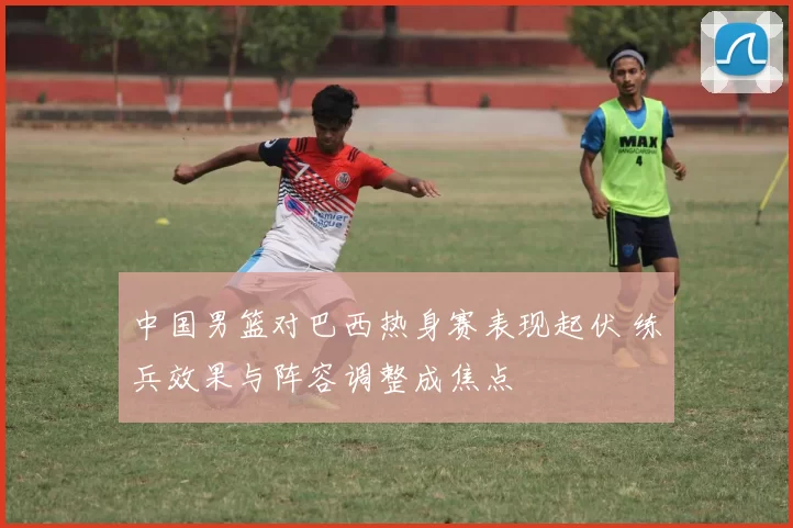 中国男篮对巴西热身赛表现起伏 练兵效果与阵容调整成焦点