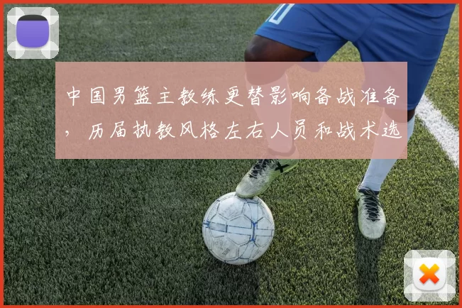 中国男篮主教练更替影响备战准备，历届执教风格左右人员和战术选择