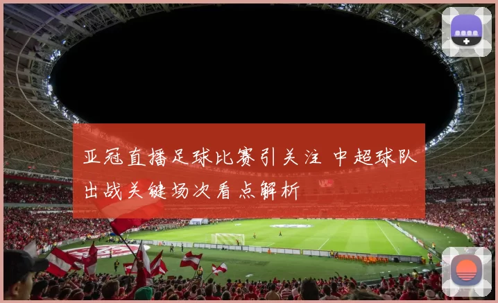 亚冠直播足球比赛引关注 中超球队出战关键场次看点解析