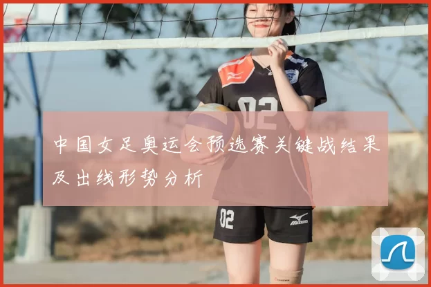 中国女足奥运会预选赛关键战结果及出线形势分析
