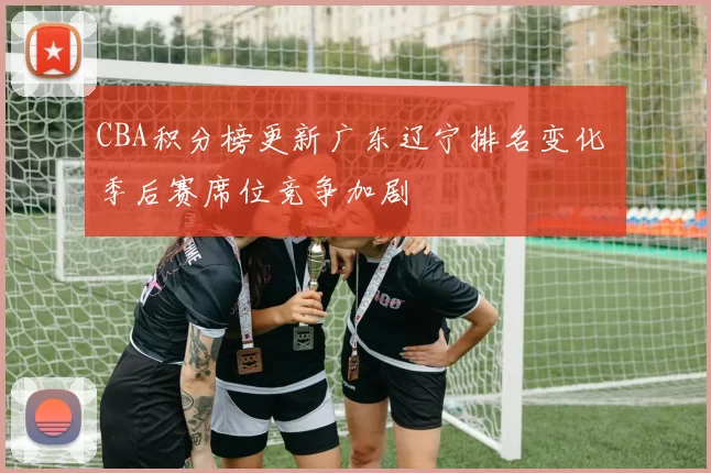 CBA积分榜更新广东辽宁排名变化 季后赛席位竞争加剧