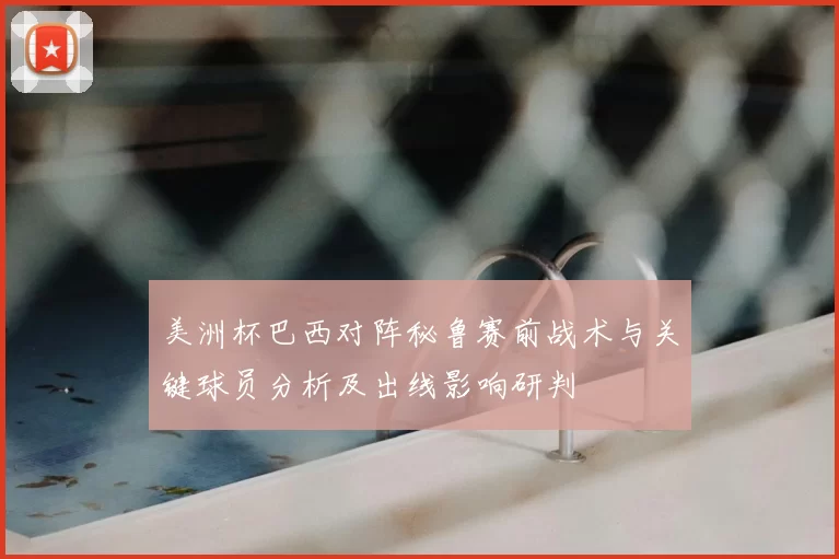 美洲杯巴西对阵秘鲁赛前战术与关键球员分析及出线影响研判