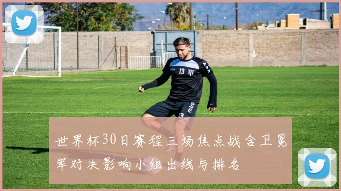 世界杯30日赛程三场焦点战含卫冕军对决影响小组出线与排名