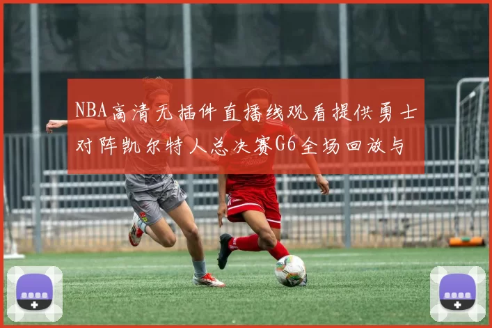 NBA高清无插件直播线观看提供勇士对阵凯尔特人总决赛G6全场回放与关键战术解析