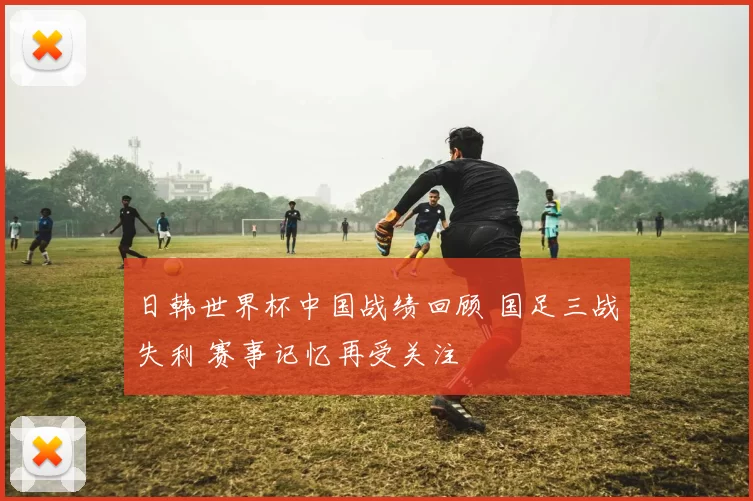 日韩世界杯中国战绩回顾 国足三战失利 赛事记忆再受关注