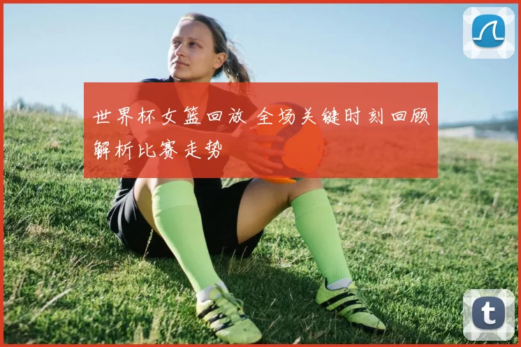 世界杯女篮回放 全场关键时刻回顾解析比赛走势