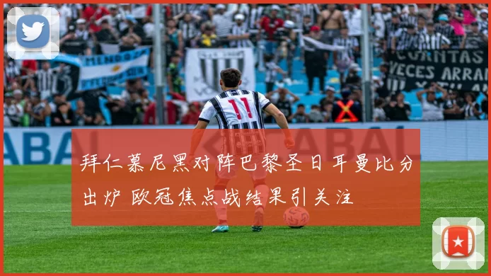 拜仁慕尼黑对阵巴黎圣日耳曼比分出炉 欧冠焦点战结果引关注