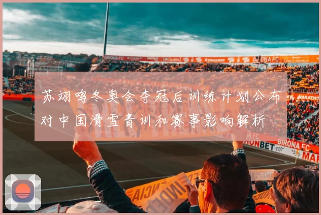 苏翊鸣冬奥会夺冠后训练计划公布对中国滑雪青训和赛事影响解析