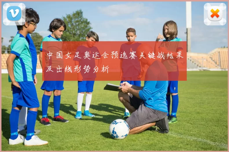 中国女足奥运会预选赛关键战结果及出线形势分析