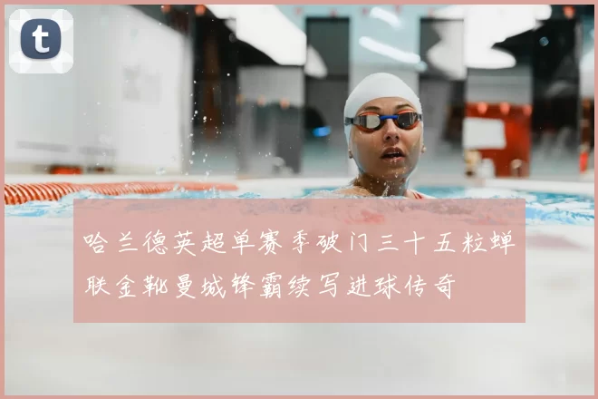 哈兰德英超单赛季破门三十五粒蝉联金靴曼城锋霸续写进球传奇