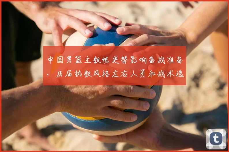 中国男篮主教练更替影响备战准备，历届执教风格左右人员和战术选择