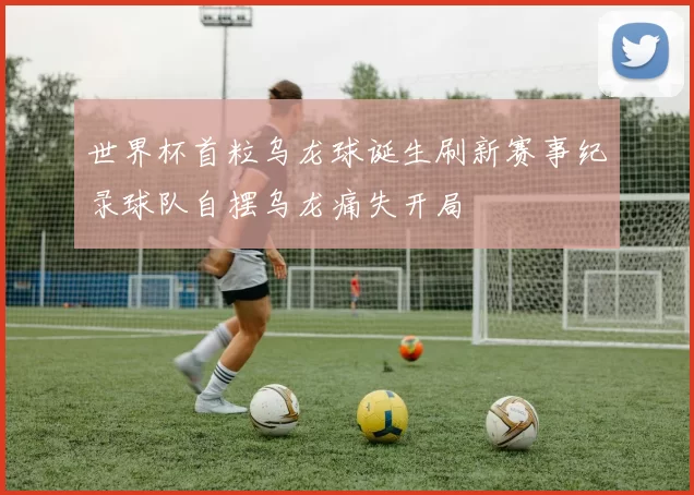 世界杯首粒乌龙球诞生刷新赛事纪录球队自摆乌龙痛失开局