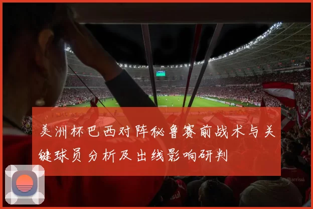 美洲杯巴西对阵秘鲁赛前战术与关键球员分析及出线影响研判
