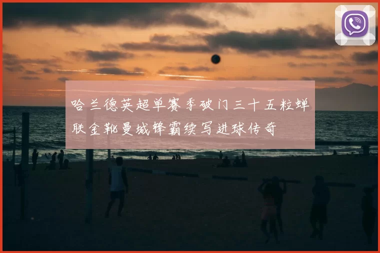 哈兰德英超单赛季破门三十五粒蝉联金靴曼城锋霸续写进球传奇