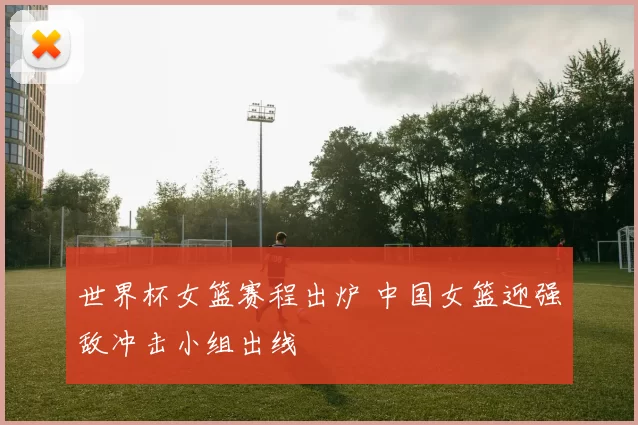 世界杯女篮赛程出炉 中国女篮迎强敌冲击小组出线
