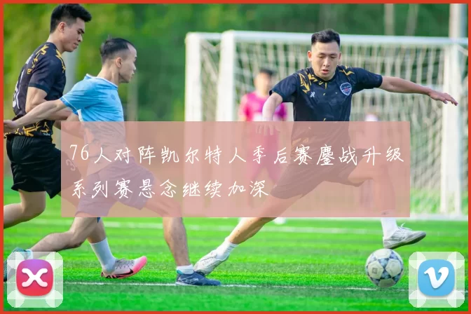 76人对阵凯尔特人季后赛鏖战升级系列赛悬念继续加深