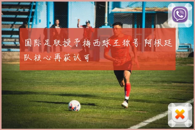 国际足联授予梅西球王称号 阿根廷队核心再获认可
