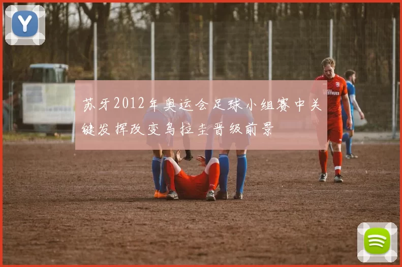 苏牙2012年奥运会足球小组赛中关键发挥改变乌拉圭晋级前景