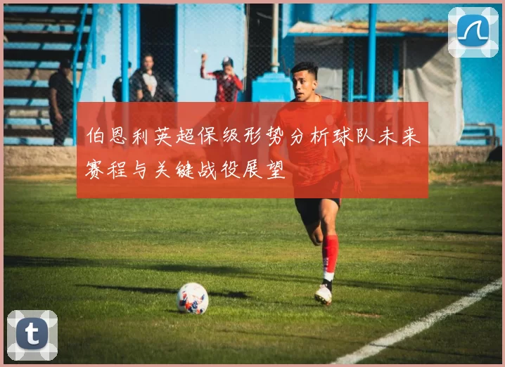 伯恩利英超保级形势分析球队未来赛程与关键战役展望