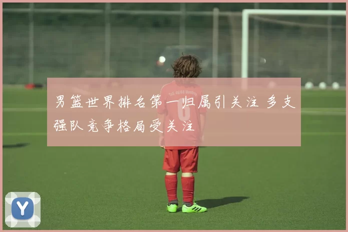 男篮世界排名第一归属引关注 多支强队竞争格局受关注