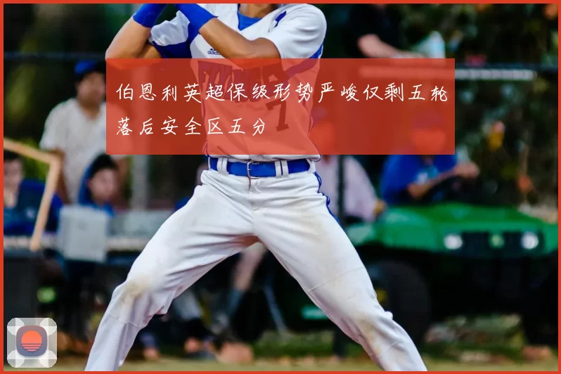 伯恩利英超保级形势严峻仅剩五轮落后安全区五分