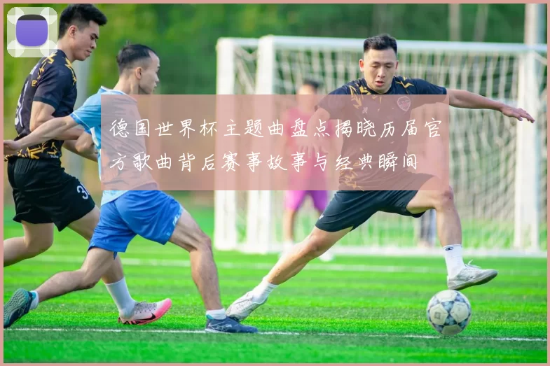 德国世界杯主题曲盘点揭晓历届官方歌曲背后赛事故事与经典瞬间