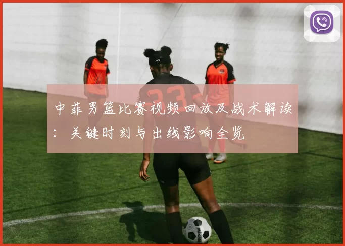 中菲男篮比赛视频回放及战术解读：关键时刻与出线影响全览