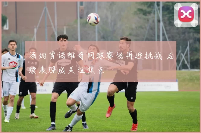 汤姆贾诺维奇网球赛场再迎挑战 后续表现成关注焦点