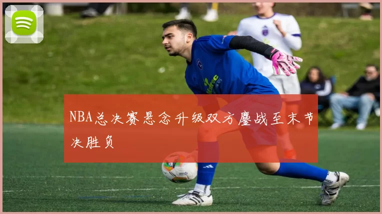 NBA总决赛悬念升级双方鏖战至末节决胜负