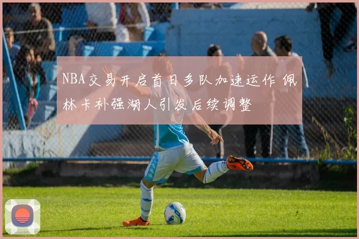 NBA交易开启首日多队加速运作 佩林卡补强湖人引发后续调整