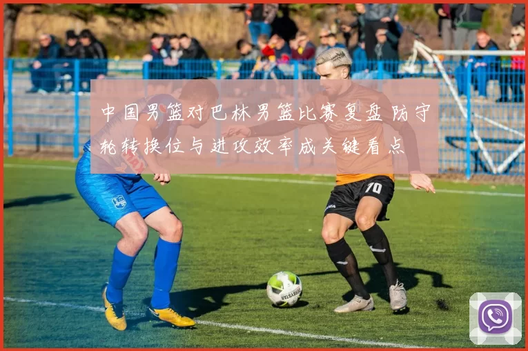 中国男篮对巴林男篮比赛复盘 防守轮转换位与进攻效率成关键看点