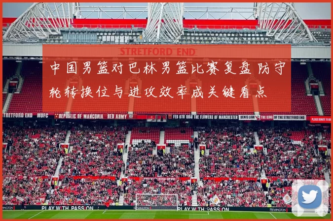 中国男篮对巴林男篮比赛复盘 防守轮转换位与进攻效率成关键看点