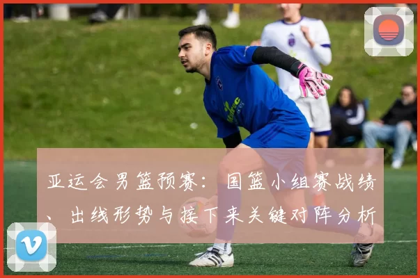 亚运会男篮预赛：国篮小组赛战绩、出线形势与接下来关键对阵分析