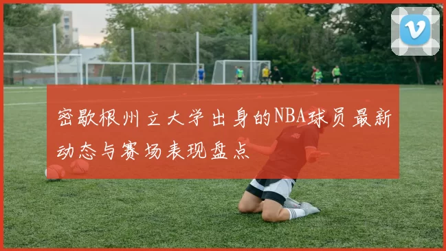 密歇根州立大学出身的NBA球员最新动态与赛场表现盘点