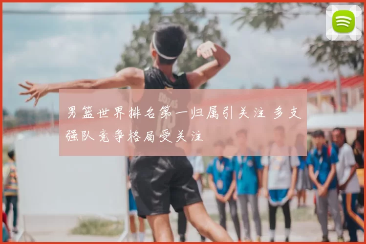 男篮世界排名第一归属引关注 多支强队竞争格局受关注