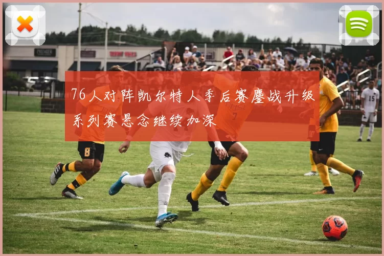 76人对阵凯尔特人季后赛鏖战升级系列赛悬念继续加深