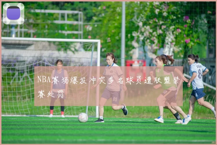 NBA赛场爆发冲突多名球员遭联盟禁赛处罚