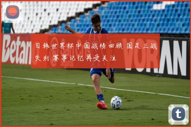 日韩世界杯中国战绩回顾 国足三战失利 赛事记忆再受关注