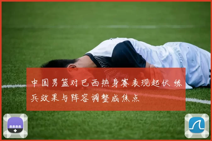 中国男篮对巴西热身赛表现起伏 练兵效果与阵容调整成焦点