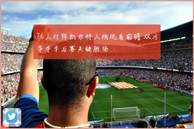 76人对阵凯尔特人线观看前瞻 双方争夺季后赛关键胜场
